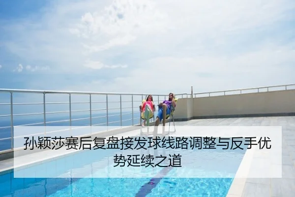 孙颖莎赛后复盘接发球线路调整与反手优势延续之道